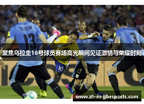 聚焦乌拉圭16号球员赛场高光瞬间见证激情与荣耀时刻