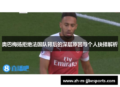 奥巴梅扬拒绝法国队背后的深层原因与个人抉择解析