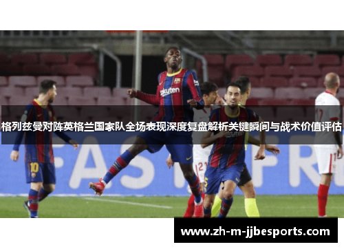 格列兹曼对阵英格兰国家队全场表现深度复盘解析关键瞬间与战术价值评估 格列兹曼对阵英格兰国家队全场表现深度复盘解析关键瞬间与战术价值评估