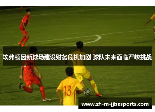 埃弗顿因新球场建设财务危机加剧 球队未来面临严峻挑战 埃弗顿因新球场建设财务危机加剧 球队未来面临严峻挑战