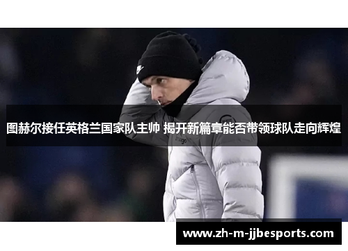 图赫尔接任英格兰国家队主帅 揭开新篇章能否带领球队走向辉煌 图赫尔接任英格兰国家队主帅 揭开新篇章能否带领球队走向辉煌