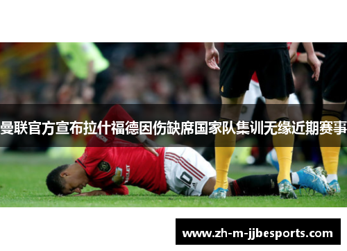 曼联官方宣布拉什福德因伤缺席国家队集训无缘近期赛事 曼联官方宣布拉什福德因伤缺席国家队集训无缘近期赛事