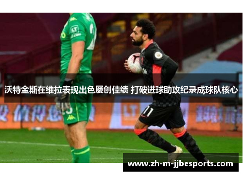 沃特金斯在维拉表现出色屡创佳绩 打破进球助攻纪录成球队核心