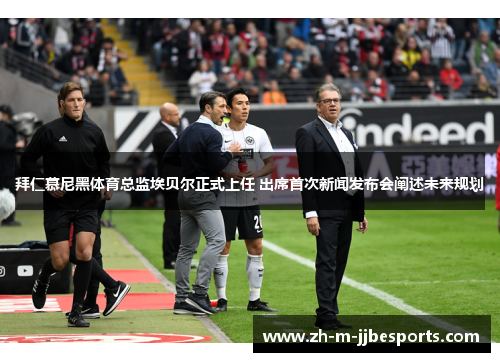 拜仁慕尼黑体育总监埃贝尔正式上任 出席首次新闻发布会阐述未来规划 拜仁慕尼黑体育总监埃贝尔正式上任 出席首次新闻发布会阐述未来规划